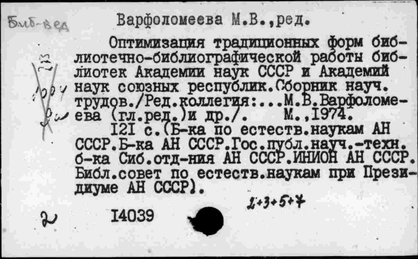 ﻿Варфоломеева М.В.,ред.
Оптимизация традиционных форм биб-сг. лиотечно-библиографической работы биб-ГЛ лиотек Академии наук СССР и Академий клу наук союзных республик.Сборник науч, трудов./Ред.коллегия:...М.в.Варфоломе-Р^ева (гл.ред.)и др./.	М.,1974.
121 с.(Б-ка по естеств.наукам АН СССР.Б-ка АН СССР.Гос.публ.науч.-техн, б-ка Сиб.отд-ния АН СССР.ИНИОН АН СССР.
Библ.совет по естеств.наукам при Прези диуме АН СССР). .